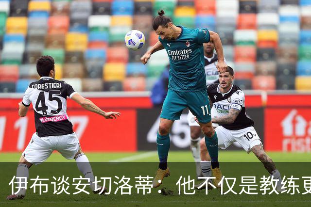 伊布谈安切洛蒂：他不仅是教练更是管理者 执教巴西对他是挑战