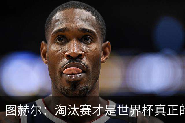 图赫尔：淘汰赛才是世界杯真正的开始，比赛越重要我们表现会越好