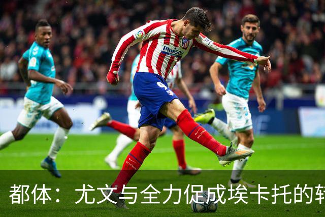 都体：尤文与全力促成埃卡托的转会 计划1500万欧签下他并回租